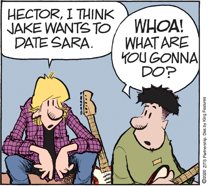 Illustration OCR: HECTORI THINK JAKE WANTS TO DATE SARA. WHOA! WHAT ARE YOU GONNA DO? ©2020 ZITS Partnership. Distby King Features HECTORI THINK JAKE WANTS TO DATE SARA. WHOA! WHAT ARE YOU GONNA DO? ©2020 ZITS Partnership. Distby King Features