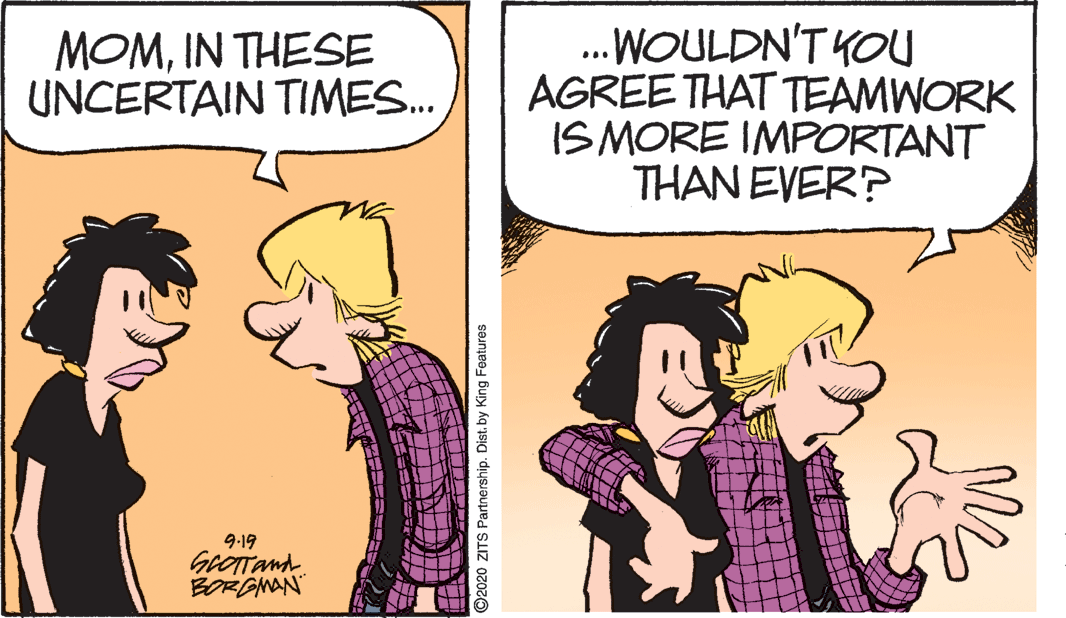 Humour OCR: .WOULDN'T YOU AGREE THAT TEAMWORK ISMORE IMPORTANT THAN EVER? MOMIN THESE UNCERTAIN TIMES. 9-19 GrOITand BORONAN" O2020 ZITS Partnership. Dist.by King Features .WOULDN'T YOU AGREE THAT TEAMWORK ISMORE IMPORTANT THAN EVER? MOMIN THESE UNCERTAIN TIMES. 9-19 GrOITand BORONAN" O2020 ZITS Partnership. Dist.by King Features