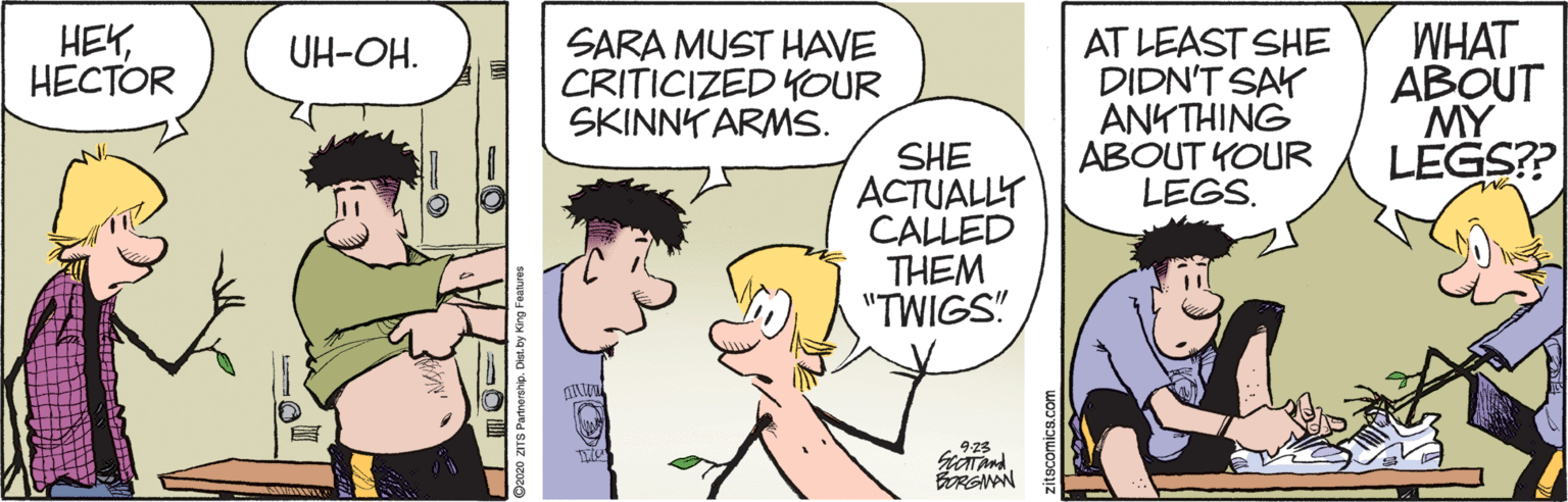 Humour OCR: WHAT ABOUT MY LEGS? HEY????OR SARA MUST HAVE CRITICIZED KOUR SKINNY ARMS. AT LEAST SHE DIDN'T SAY ANKTHING ABOUT YOUR LEGS. UH-OH. SHE ACTUALLY CALLED THEM "TWIGS! 923 BORGAN WHAT ABOUT MY LEGS? HEY????OR SARA MUST HAVE CRITICIZED KOUR SKINNY ARMS. AT LEAST SHE DIDN'T SAY ANKTHING ABOUT YOUR LEGS. UH-OH. SHE ACTUALLY CALLED THEM "TWIGS! 923 BORGAN