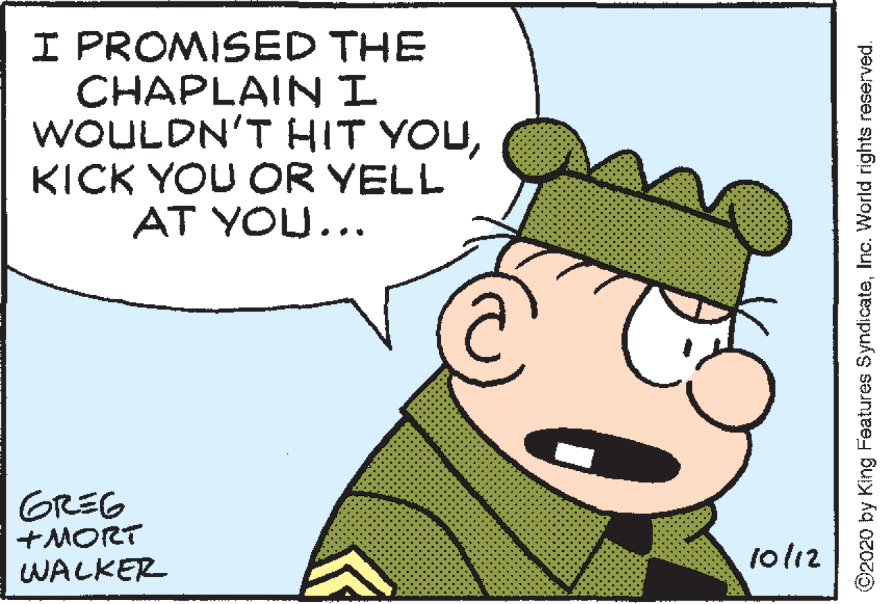 Organism OCR: I PROMISED THE CHAPLAINI WOULDN'T HIT YOUKICK YOU OR YELL AT YOU... GREG +MORT WALKER 1ol12 ©2020 by King Features SyndicateInc. World rights reserved. I PROMISED THE CHAPLAINI WOULDN'T HIT YOUKICK YOU OR YELL AT YOU... GREG +MORT WALKER 1ol12 ©2020 by King Features SyndicateInc. World rights reserved.