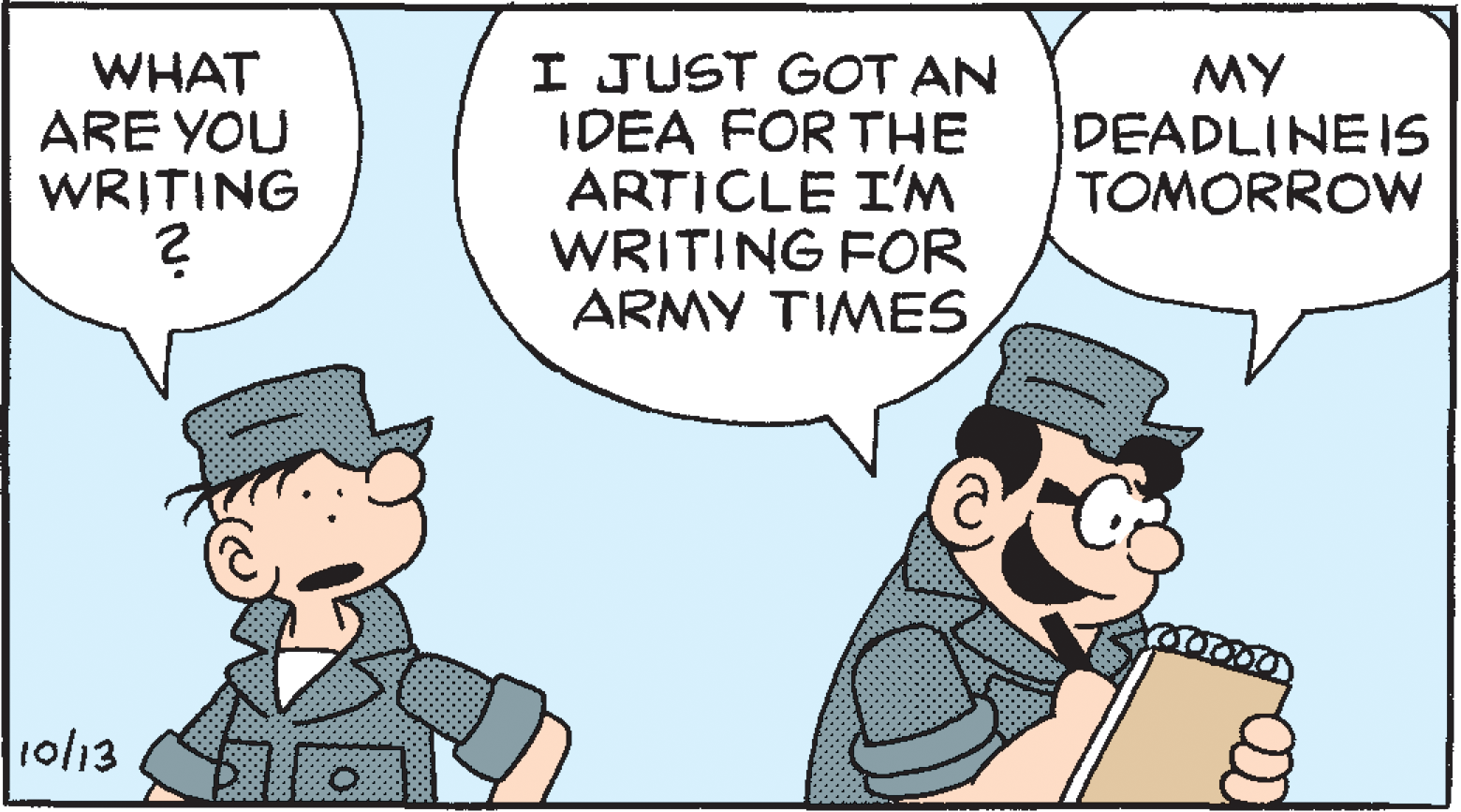 Conversation OCR: WHAT ARE YOU WRITING I JUST GOT AN IDEA FOR THE ARTICLE I'M WRITING FOR ARMY TIMES MY DEADLINEIS TOMORROW ro/13 WHAT ARE YOU WRITING I JUST GOT AN IDEA FOR THE ARTICLE I'M WRITING FOR ARMY TIMES MY DEADLINEIS TOMORROW ro/13