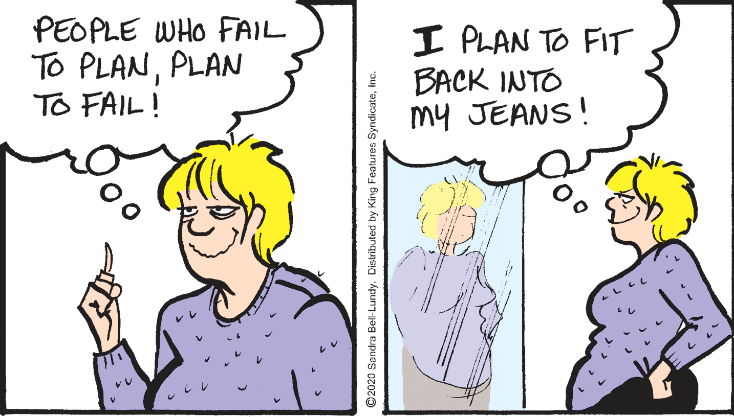 Sharing OCR: PEOPLE WHO FAIL To PLANPLAN TO FAIL! I PLAN TO FIT BACK INTO my JEANS! © 2020 Sandra Bell-Lundy. Distributed by King Features SyndicateInc. PEOPLE WHO FAIL To PLANPLAN TO FAIL! I PLAN TO FIT BACK INTO my JEANS! © 2020 Sandra Bell-Lundy. Distributed by King Features Syndicate