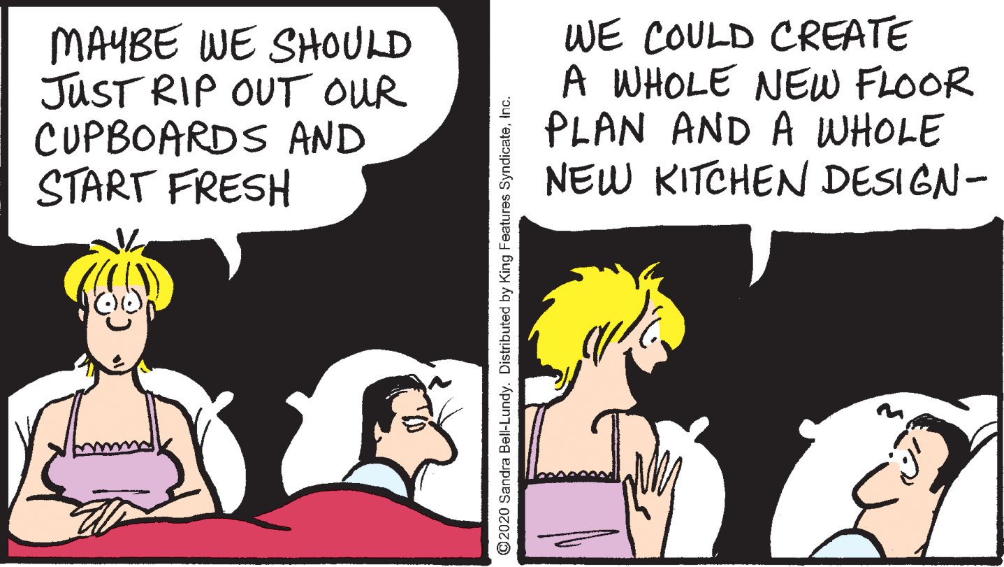 Fiction OCR: MAYBE WE SHOULD JUST RIP OUT OUR CUPBOARDS AND START FRESH WE COULD CREATE A WHOLE NEW FLOOR PLAN AND A WHOLE NEW KITCHEN DESIGN- O2020 Sandra Bell-Lundy. Distributed by King Features SyndicateInc. MAYBE WE SHOULD JUST RIP OUT OUR CUPBOARDS AND START FRESH WE COULD CREATE A WHOLE NEW FLOOR PLAN AND A WHOLE NEW KITCHEN DESIGN- O2020 Sandra Bell-Lundy. Distributed by King Features Syndicate