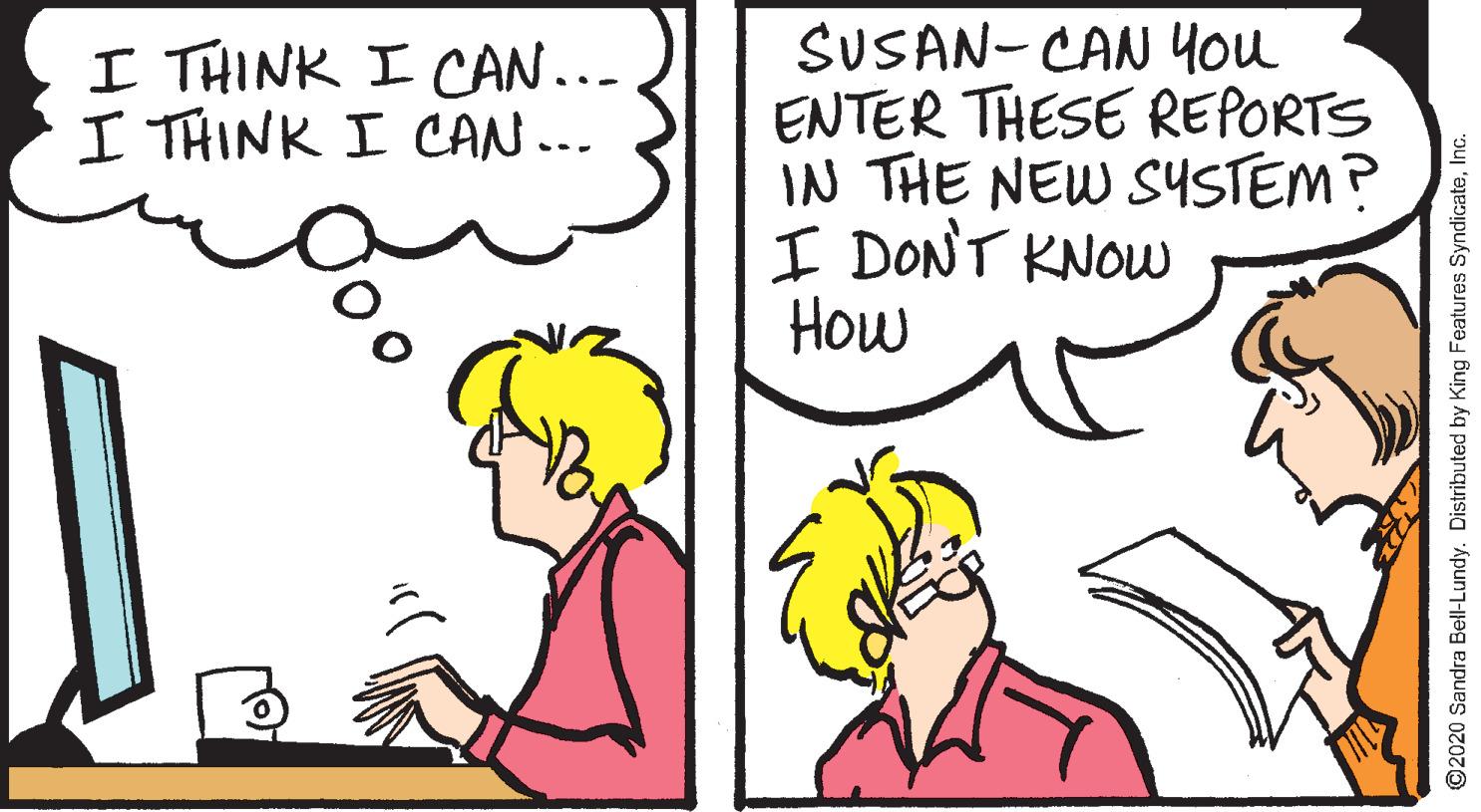 Handwriting OCR: SUSAN- CAN You ENTER THESE REPORTS IN THE NEW SYSTEM? I DONT KNOW How I THINK I CAN... I THINK I CAN... ©2020 Sandra Bell-Lundy. Distributed by King Features SyndicateInc. SUSAN- CAN You ENTER THESE REPORTS IN THE NEW SYSTEM? I DONT KNOW How I THINK I CAN... I THINK I CAN... ©2020 Sandra Bell-Lundy. Distributed by King Features Syndicate
