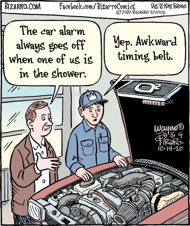 Publication OCR: BIZARRO.COM Facebook.com/BizarroComies Dist Y King Features ©2020 BIZARRO STUDIOS The car alarm always goes off when one of us is Yep. Awkward timing belt. in the shower. Wayno® '&4 TIR?R. 10-14.20 PiRaRo BIZARRO.COM Facebook.com/BizarroComies Dist Y King Features ©2020 BIZARRO STUDIOS The car alarm always goes off when one of us is Yep. Awkward timing belt. in the shower. Wayno® '&4 TIR?R. 10-14.20 PiRaRo
