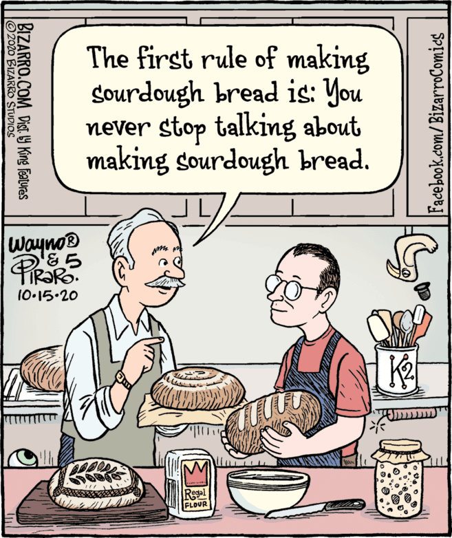 Fiction OCR: The first rule of making Sourdough bread is: You never stop talking about making sourdough bread. Wayno® &? 10.15.20 Regal FLOUR Facebook.com/BizarroComics BIZARRO.COM Dist Y King Featuras 2020 BIZARRO STUDIOS The first rule of making Sourdough bread is: You never stop talking about making sourdough bread. Wayno® & ? 10.15.20 Regal FLOUR Facebook.com/BizarroComics BIZARRO.COM Dist Y King Featuras 2020 BIZARRO STUDIOS