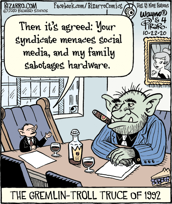 Publication OCR: BIZARRO.COM ©2020 BIZARRO STUDIOS Facebook.com/BizarroComiesDist Y King Featuras Wayno® Then it's agreed: Your syndicate menaces social mediaand my family sabotages hardware. 10.22.20 THE GREMLIN-TROLL TRUCE OF 1992 BIZARRO.COM ©2020 BIZARRO STUDIOS Facebook.com/BizarroComiesDist Y King Featuras Wayno® Then it's agreed: Your syndicate menaces social mediaand my family sabotages hardware. 10.22.20 THE GREMLIN-TROLL TRUCE OF 1992