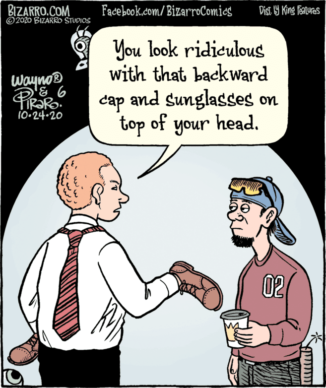 Fiction OCR: BIZARRO.COM ©2020 BIZARRO STUDIOS Fadebook.com/ BizarroComics Dist Y King features You look ridiculous with that backward wayno® cap and Sunglasses on 10•24-20 top of your head. unoh 02 BIZARRO.COM ©2020 BIZARRO STUDIOS Fadebook.com/ BizarroComics Dist Y King features You look ridiculous with that backward wayno® cap and Sunglasses on 10•24-20 top of your head. unoh 02