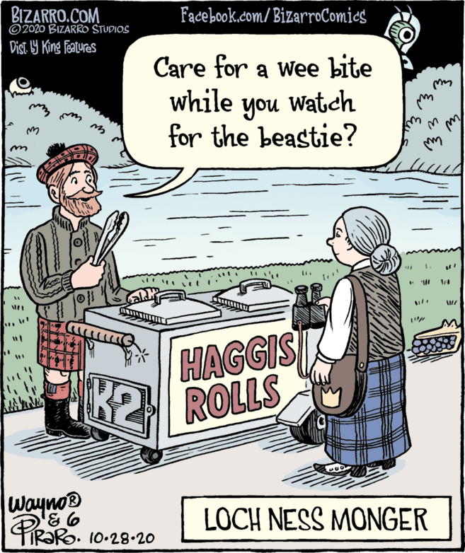 Art OCR: BIZARRO.COM ©2020 BIZARRO STUDIOS Facebook.com/BizarroComics Dist. 19 King Featuras Care for a wee bite while Watch you for the beastie? HAGGIS K2 ROLLS Wayno® TIR?RO. 10-28-20 LOCH NESS MONGER BIZARRO.COM ©2020 BIZARRO STUDIOS Facebook.com/BizarroComics Dist. 19 King Featuras Care for a wee bite while Watch you for the beastie? HAGGIS K2 ROLLS Wayno® TIR?RO. 10-28-20 LOCH NESS MONGER