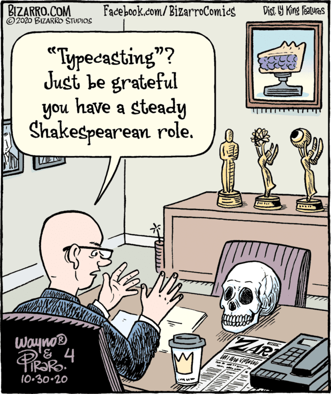 Parallel OCR: BIZARRO.COM ©2020 BIZARRO STUDIOS Facebook.com/BizarroComies Dist Y King features "Typecasting"? Just be grateful have a steady no. Shakespearean role. Wayno® ZAR 10.30-20 imu BIZARRO.COM ©2020 BIZARRO STUDIOS Facebook.com/BizarroComies Dist Y King features "Typecasting"? Just be grateful have a steady no. Shakespearean role. Wayno® ZAR 10.30-20 imu