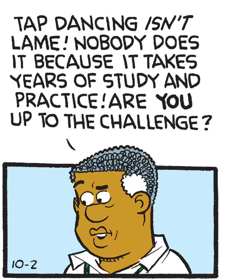 Happy OCR: TAP DANCING /SN'T LAME! NOBODY DOES IT BECAUSE IT TAKES YEARS OF STUDY AND PRACTICE!ARE YOU UP TO THE CHALLENGE? 10-2 TAP DANCING /SN'T LAME! NOBODY DOES IT BECAUSE IT TAKES YEARS OF STUDY AND PRACTICE!ARE YOU UP TO THE CHALLENGE? 10-2