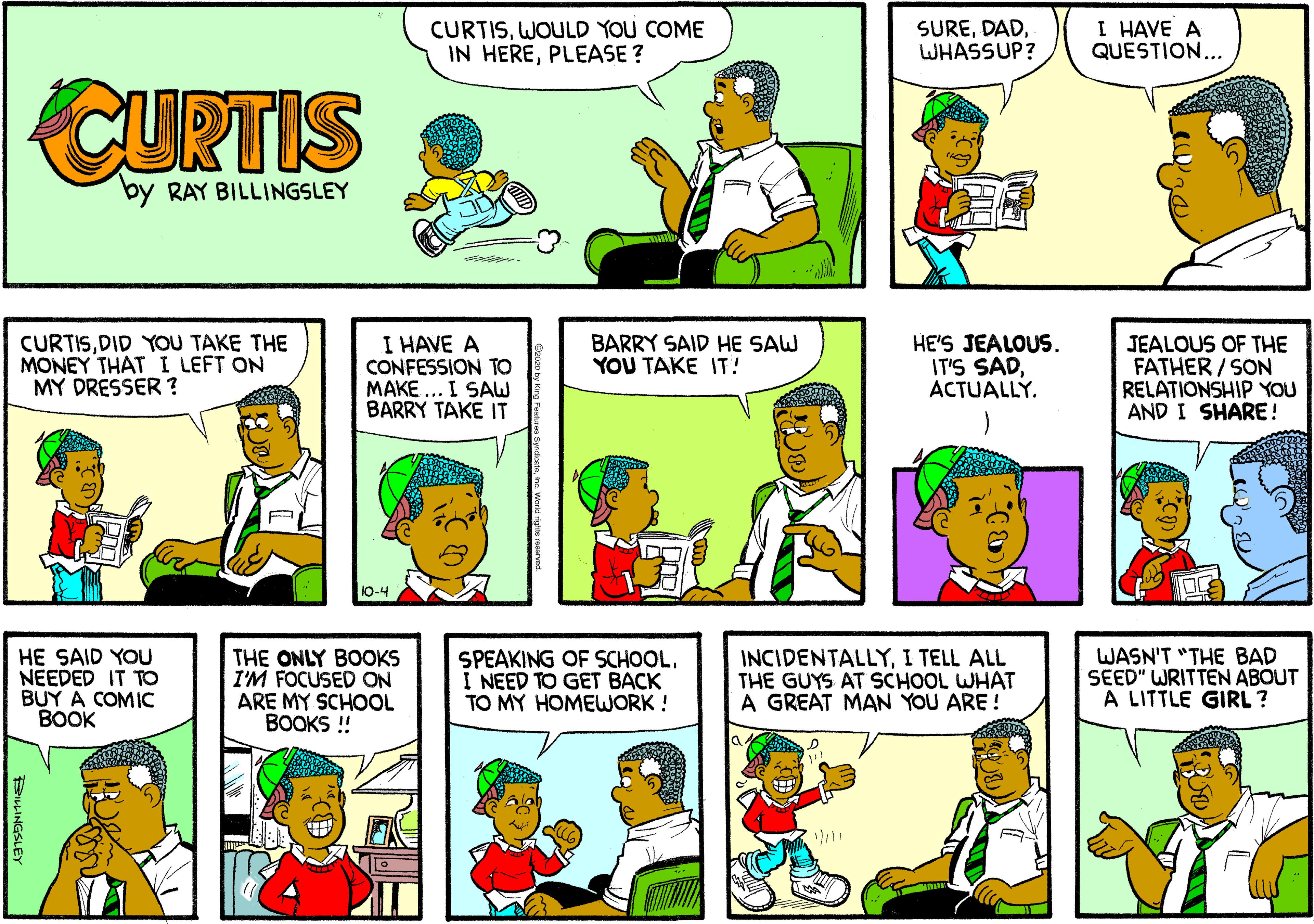 Comic book OCR: CURTISWOULD YOU COME IN HEREPLEASE? SUREWHASSUP? I HAVE A QUESTION... CURTIS by RAY BILLINGSLEY CURTISDID YOU TAKE THE MONEY THAT I LEFT ON MY DRESSER ? I HAVE A CONFESSION TO MAKE ... I SAW BARRY TAKE IT HE'S JEALOUS. IT'S SADACTUALLY. BARRY SAID HE SAW YOU TAKE IT! JEALOUS OF THE FATHER / SON RELATIONSHIP YOU AND I SHARE! 10-4 HE SAID YOU NEEDED IT TO BUY A COMIC BOOK THE ONLY BOOKS I'M FOCUSED ON ARE MY SCHOOL BOOKS ! SPEAKING OF SCHOOLI NEED TO GET BACK TO MY HOMEWORK ! INCIDENTALLYI TELL ALL THE GUYS AT SCHOOL WHAT A GREAT MAN YOU ARE ! WASN'T "THE BAD SEED" WRITTEN ABOUT A LITTLE GIRL ? CURTISWOULD YOU COME IN HEREPLEASE? SUREWHASSUP? I HAVE A QUESTION... CURTIS by RAY BILLINGSLEY CURTISDID YOU TAKE THE MONEY THAT I LEFT ON MY DRESSER ? I HAVE A CONFESSION TO MAKE ... I SAW BARRY TAKE IT HE'S JEALOUS. IT'S SADACTUALLY. BARRY SAID HE SAW YOU TAKE IT! JEALOUS OF THE FATHER / SON RELATIONSHIP YOU AND I SHARE! 10-4 HE SAID YOU NEEDED IT TO BUY A COMIC BOOK THE ONLY BOOKS I'M FOCUSED ON ARE MY SCHOOL BOOKS ! SPEAKING OF SCHOOLI NEED TO GET BACK TO MY HOMEWORK ! INCIDENTALLYI TELL ALL THE GUYS AT SCHOOL WHAT A GREAT MAN YOU ARE ! WASN'T "THE BAD SEED" WRITTEN ABOUT A LITTLE GIRL ?