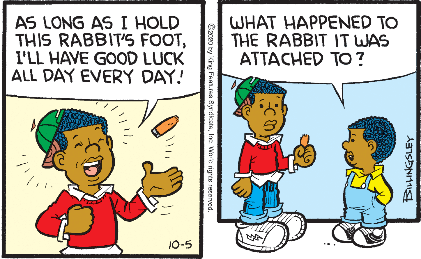 Comics OCR: AS LONG AS I HOLD THIS RABBIT'S FOOTI'LL HAVE GOOD LUCK ALL DAY EVERY DAY! WHAT HAPPENED TO THE RABBIT IT WAS ATTACHED TO? 10-5 ©2020 by King Features SyndicateInc. World rights reserved. AS LONG AS I HOLD THIS RABBIT'S FOOTI'LL HAVE GOOD LUCK ALL DAY EVERY DAY! WHAT HAPPENED TO THE RABBIT IT WAS ATTACHED TO? 10-5 ©2020 by King Features SyndicateInc. World rights reserved.