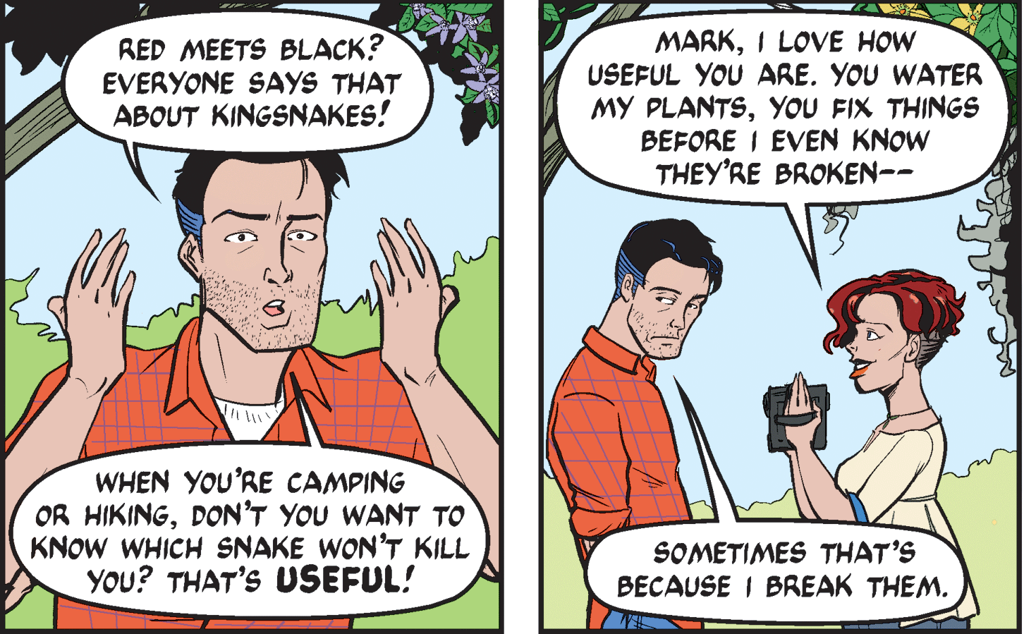 Organism OCR: RED MEETS BLACK? EVERYONE SAYS THAT ABOUT KINGSNAKES! MARKI LOVE HOW USEFUL YOU ARE. YOU WATER MY PLANTSYOU FIX THINGS BEFORE I EVEN KNOW THEY'RE BROKEN-- WHEN YOU'RE CAMPING OR HIKINGDON'T YOU WANT TO KNOW WHICH SNAKE WON'T KILL YOU? THAT'S USEFUL! SOMETIMES THAT'S BECAUSE I BREAK THEM. RED MEETS BLACK? EVERYONE SAYS THAT ABOUT KINGSNAKES! MARKI LOVE HOW USEFUL YOU ARE. YOU WATER MY PLANTSYOU FIX THINGS BEFORE I EVEN KNOW THEY'RE BROKEN-- WHEN YOU'RE CAMPING OR HIKINGDON'T YOU WANT TO KNOW WHICH SNAKE WON'T KILL YOU? THAT'S USEFUL! SOMETIMES THAT'S BECAUSE I BREAK THEM.