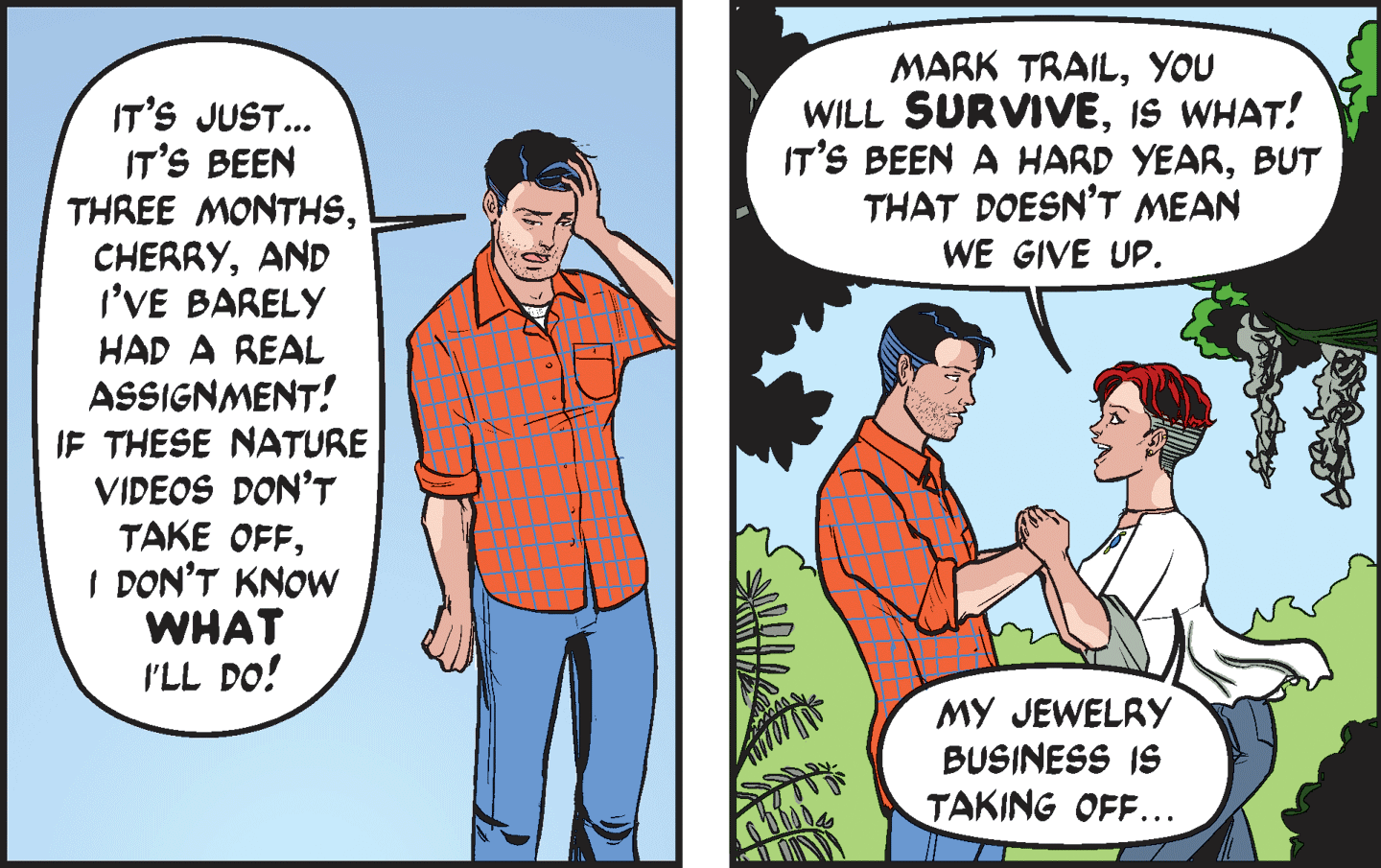 Fictional character OCR: IT'S JUST... IT'S BEEN THREE MONTHSAND I'VE BARELY MARK TRAILYOU WILL SURVIVEIS WHAT! IT'S BEEN A HARD YEARBUT THAT DOESN'T MEAN WE GIVE UP. HAD A REAL ASSIGNMENT! IF THESE NATURE VIDEOS DON'T TAKE OFFI DON'T KNOW WHAT I'LL DO! MY JEWELRY BUSINESS IS TAKING OFF... IT'S JUST... IT'S BEEN THREE MONTHSAND I'VE BARELY MARK TRAILYOU WILL SURVIVEIS WHAT! IT'S BEEN A HARD YEARBUT THAT DOESN'T MEAN WE GIVE UP. HAD A REAL ASSIGNMENT! IF THESE NATURE VIDEOS DON'T TAKE OFFI DON'T KNOW WHAT I'LL DO! MY JEWELRY BUSINESS IS TAKING OFF...
