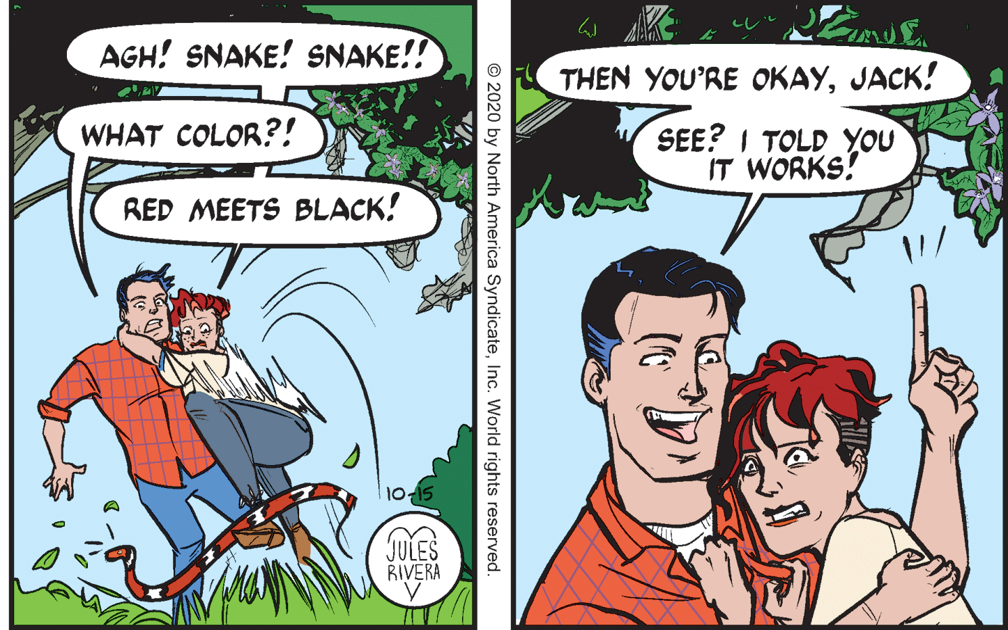 Font OCR: AGH! SNAKE! SNAKE!! THEN YOU'RE OKAYJACK! WHAT COLOR?! SEE? I TOLD YOU IT WORKS! RED MEETS BLACK! JULES RIVERA © 2020 by North America SyndicateInc. World rights reserved AGH! SNAKE! SNAKE!! THEN YOU'RE OKAYJACK! WHAT COLOR?! SEE? I TOLD YOU IT WORKS! RED MEETS BLACK! JULES RIVERA © 2020 by North America SyndicateInc. World rights reserved
