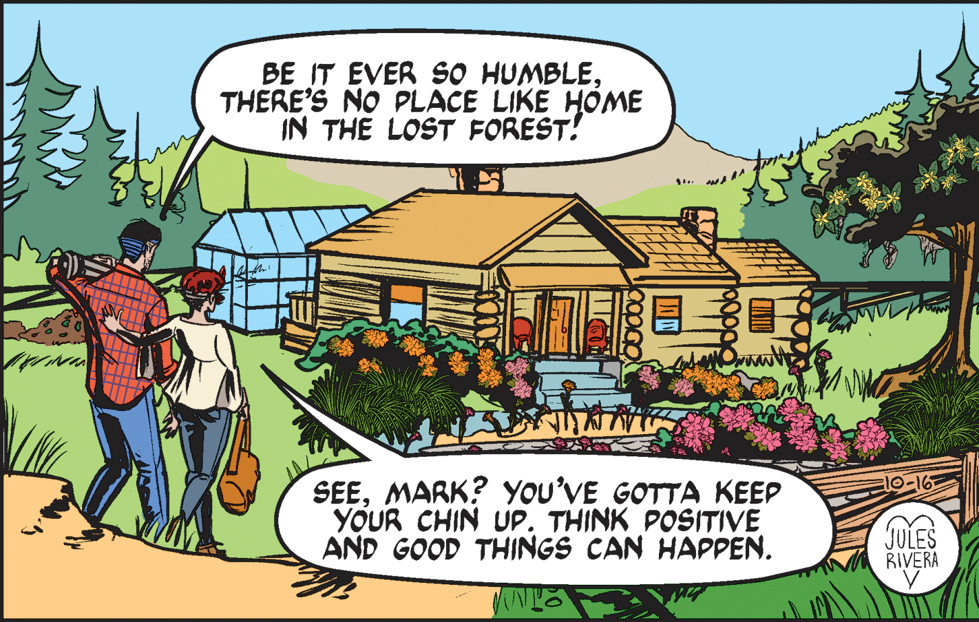 Adaptation OCR: BE IT EVER SO HUMBLETHERE'S NO PLACE LIKE HOME IN THE LOST FOREST! SEEMARK? YOU'VE GOTTA KEEP YOUR CHIN UP. THINK POSITIVE AND GOOD THINGS CAN HAPPEN. JULES RIVERA BE IT EVER SO HUMBLETHERE'S NO PLACE LIKE HOME IN THE LOST FOREST! SEEMARK? YOU'VE GOTTA KEEP YOUR CHIN UP. THINK POSITIVE AND GOOD THINGS CAN HAPPEN. JULES RIVERA