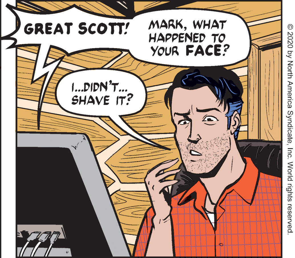 Art OCR: GREAT SCOTT! MARKWHAT HAPPENED TO YOUR FACE? .DIDN'T.. SHAVE IT? © 2020 by North America SyndicateInc. World rights reserved. GREAT SCOTT! MARKWHAT HAPPENED TO YOUR FACE? .DIDN'T.. SHAVE IT? © 2020 by North America SyndicateInc. World rights reserved.