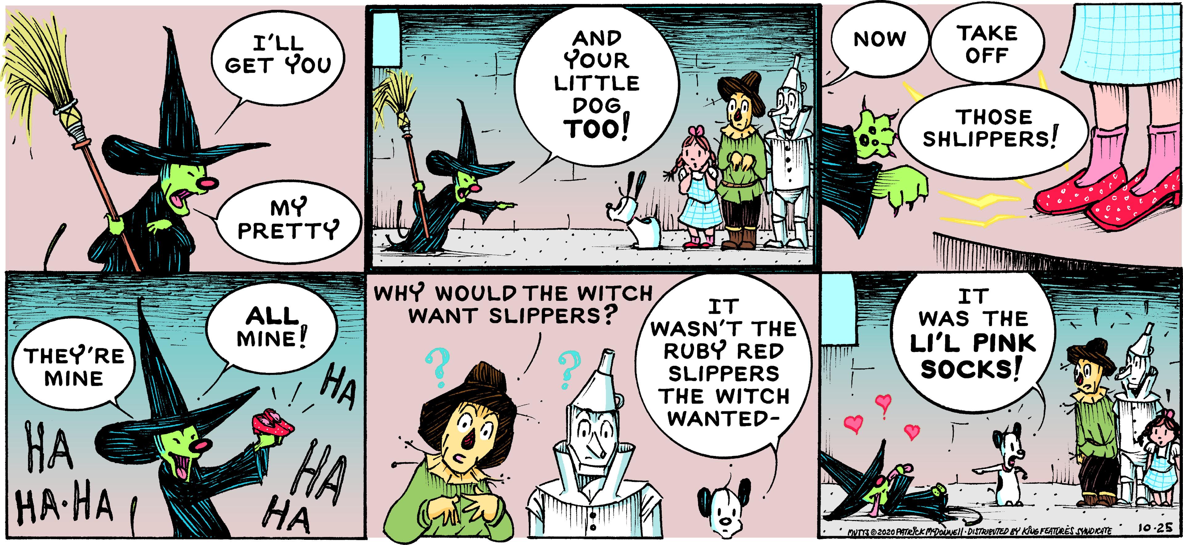 Humour OCR: TAKE OFF AND YOUR LITTLE DOG ToO! NOW LL?I GET YOU THOSE SHLIPPERS! MY PRETTY WHY WOULD THE WITCH WANT SLIPPERS? IT IT WASN'T THE RUBY RED SLIPPERS THE WITCH WANTED- ALL MINE! WAS THE LI'L PINK SOCKS! THEY'RE MINE HA HA HA HA-HA ( ?? 25- ? TAKE OFF AND YOUR LITTLE DOG ToO! NOW LL?I GET YOU THOSE SHLIPPERS! MY PRETTY WHY WOULD THE WITCH WANT SLIPPERS? IT IT WASN'T THE RUBY RED SLIPPERS THE WITCH WANTED- ALL MINE! WAS THE LI'L PINK SOCKS! THEY'RE MINE HA HA HA HA-HA ( ?? 25- ?