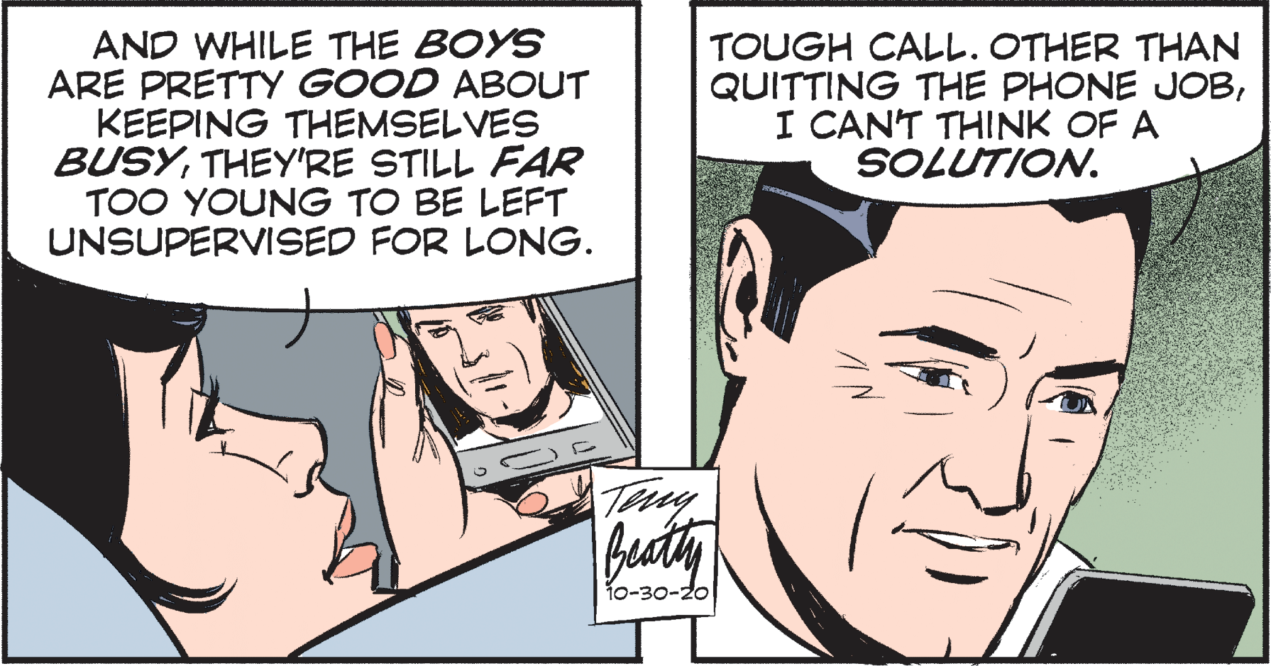Comic book OCR: AND WHILE THE BOYS ARE PRETTY GOOD ABOUT KEEPING THEMSELVES BUSYTHEY'RE STILL FAR TOO YOUNG TO BE LEFT UNSUPERVISED FOR LONG. TOUGH CALL. OTHER THAN QUITTING THE PHONE JOBI CANT THINK OF A SOLUTION. bacty 10-30-20 AND WHILE THE BOYS ARE PRETTY GOOD ABOUT KEEPING THEMSELVES BUSYTHEY'RE STILL FAR TOO YOUNG TO BE LEFT UNSUPERVISED FOR LONG. TOUGH CALL. OTHER THAN QUITTING THE PHONE JOBI CANT THINK OF A SOLUTION. bacty 10-30-20