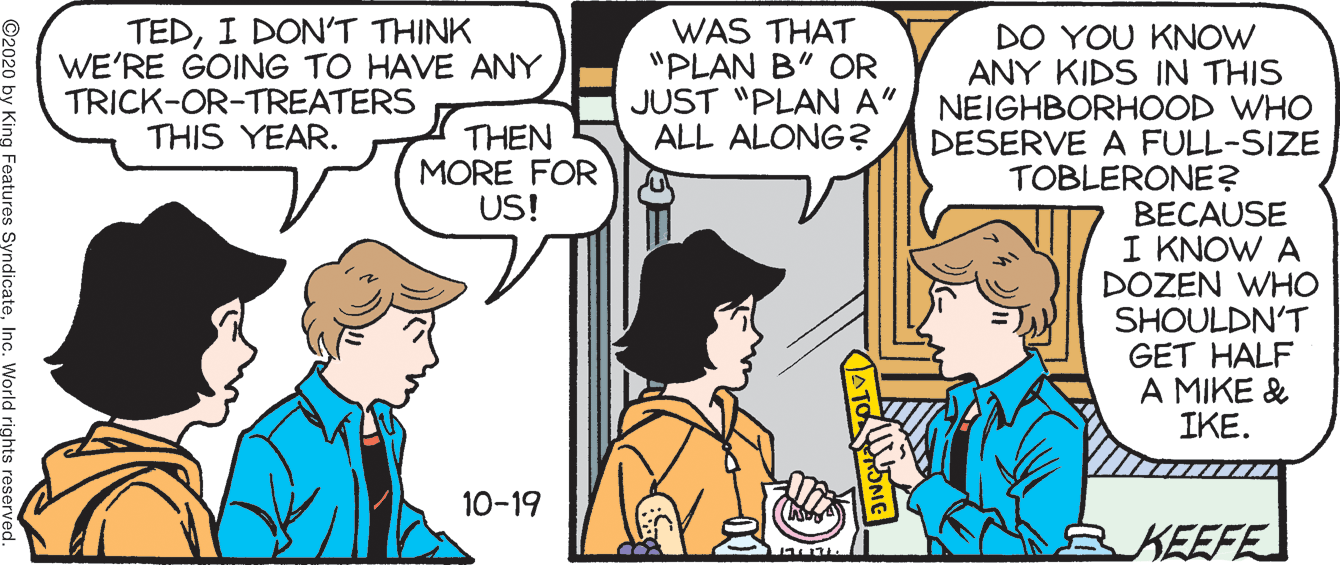 Interaction OCR: TEDI DONT THINK WE'RE GOING TO HAVE ANY TRICK-OR-TREATERS THIS YEAR. WAS THAT "PLAN B" COR JUST "PLAN A" NEIGHBORHOOD wHO ALL ALONG? DO YOU KNOW ANY KIDS IN THIS THEN MORE FOR US! DESERVE A FULL-SIZE TOBLERONE? BECAUSE I KNOW A DOZEN WHO SHOULDN'T GET HALF A MIKE & IKE. 10-19 KEEFE ATONG Features Syno TEDI DONT THINK WE'RE GOING TO HAVE ANY TRICK-OR-TREATERS THIS YEAR. WAS THAT "PLAN B" COR JUST "PLAN A" NEIGHBORHOOD wHO ALL ALONG? DO YOU KNOW ANY KIDS IN THIS THEN MORE FOR US! DESERVE A FULL-SIZE TOBLERONE? BECAUSE I KNOW A DOZEN WHO SHOULDN'T GET HALF A MIKE & IKE. 10-19 KEEFE ATONG Features Syno