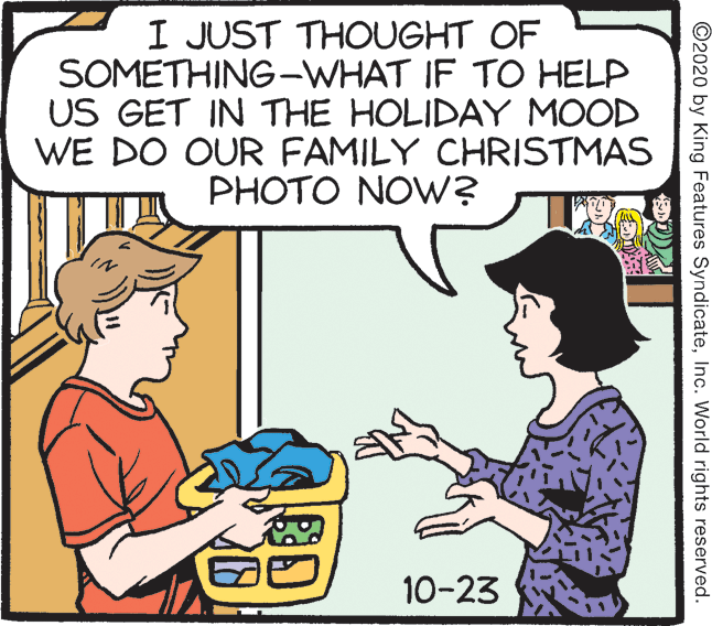 Comic book OCR: I JUST THOUGHT OF SOMETHING-WHAT IF TO HELP US GET IN THE HOLIDAY MOOD WE DO OUR FAMILY CHRISTMAS PHOTO NOW? 10-23 ©2020 by King Features SyndicateInc. World rights reserved. I JUST THOUGHT OF SOMETHING-WHAT IF TO HELP US GET IN THE HOLIDAY MOOD WE DO OUR FAMILY CHRISTMAS PHOTO NOW? 10-23 ©2020 by King Features SyndicateInc. World rights reserved.