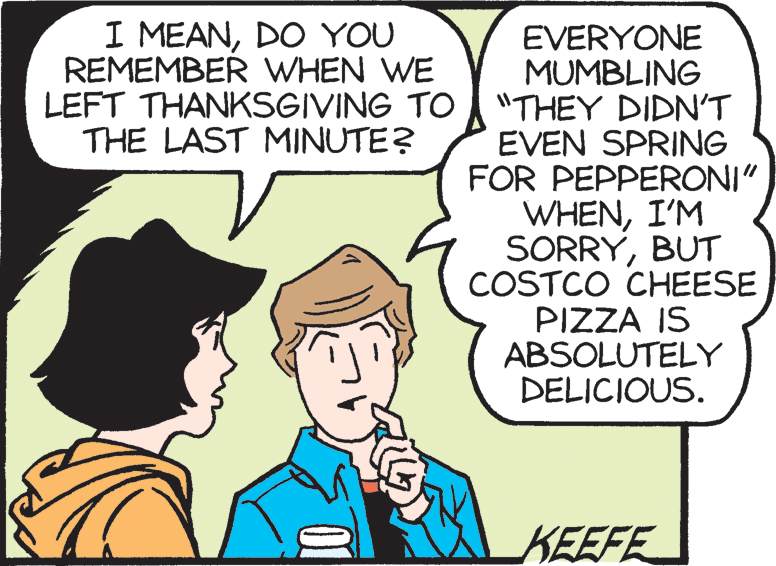 Pleased OCR: I MEANDO YOU REMEMBER WHEN WE LEFT THANKSGIVING TO THE LAST MINUTE? EVERYONE MUMBLING "THEY DIDNT EVEN SPRING FOR PEPPERONI" WHENI'M SORRYBUT COSTCO CHEESE PIZZA IS ABSOLUTELY DELICIOUS. KEEFE 01 I MEANDO YOU REMEMBER WHEN WE LEFT THANKSGIVING TO THE LAST MINUTE? EVERYONE MUMBLING "THEY DIDNT EVEN SPRING FOR PEPPERONI" WHENI'M SORRYBUT COSTCO CHEESE PIZZA IS ABSOLUTELY DELICIOUS. KEEFE 01