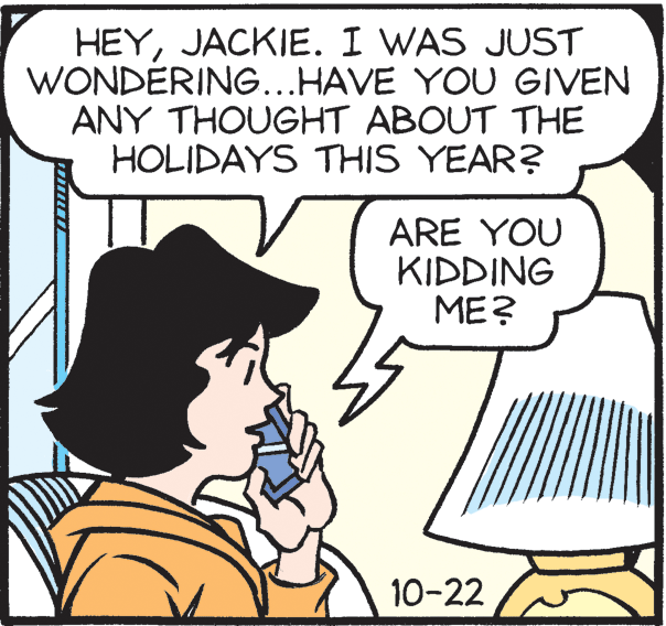 Comic book OCR: HEYJACKIE. I WAS JUST WONDÉRING...HAVE YOU GIVEN ANY THOUGHT ABOUT THE HOLIDAYS THIS YEAR? ARE YOU KIDDING ME? 10-22 HEYJACKIE. I WAS JUST WONDÉRING...HAVE YOU GIVEN ANY THOUGHT ABOUT THE HOLIDAYS THIS YEAR? ARE YOU KIDDING ME? 10-22