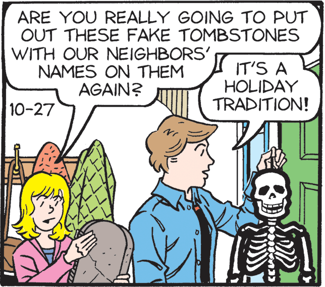 Happy OCR: ARE YOU REALLY GOING TO PUT OUT THESE FAKE TOMBSTONES WITH OUR NEIGHBORS' NAMES ON THEM I IT'S A HOLIDAY TRADITION! AGAIN? 10-27 ARE YOU REALLY GOING TO PUT OUT THESE FAKE TOMBSTONES WITH OUR NEIGHBORS' NAMES ON THEM I IT'S A HOLIDAY TRADITION! AGAIN? 10-27