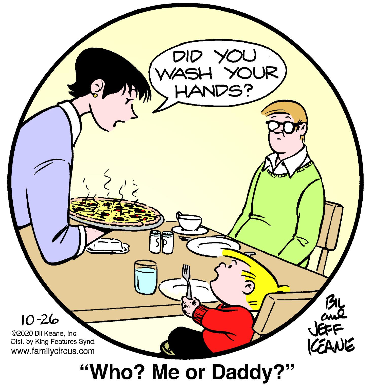 Font OCR: DID YOU WASH YOUR HANDS? 10-26 ©2020 Bil Keaneinc. Dist. by King Features Synd. www.familycircus.com JEFF (EANE "Who? Me or Daddy?" DID YOU WASH YOUR HANDS? 10-26 ©2020 Bil Keaneinc. Dist. by King Features Synd. www.familycircus.com JEFF (EANE "Who? Me or Daddy?"