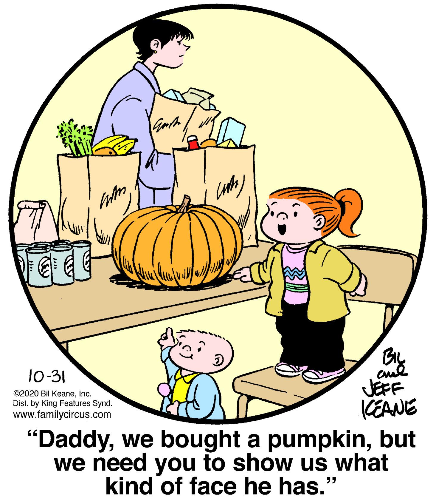 Happy OCR: By JEFF KEANE 10-31 ©2020 Bil Keaneinc. Dist. by King Features Synd. www.familycircus.com "Daddybut we need you to show us what kind of face he has." By JEFF KEANE 10-31 ©2020 Bil Keaneinc. Dist. by King Features Synd. www.familycircus.com "Daddywe bought a pumpkinbut we need you to show us what kind of face he has."