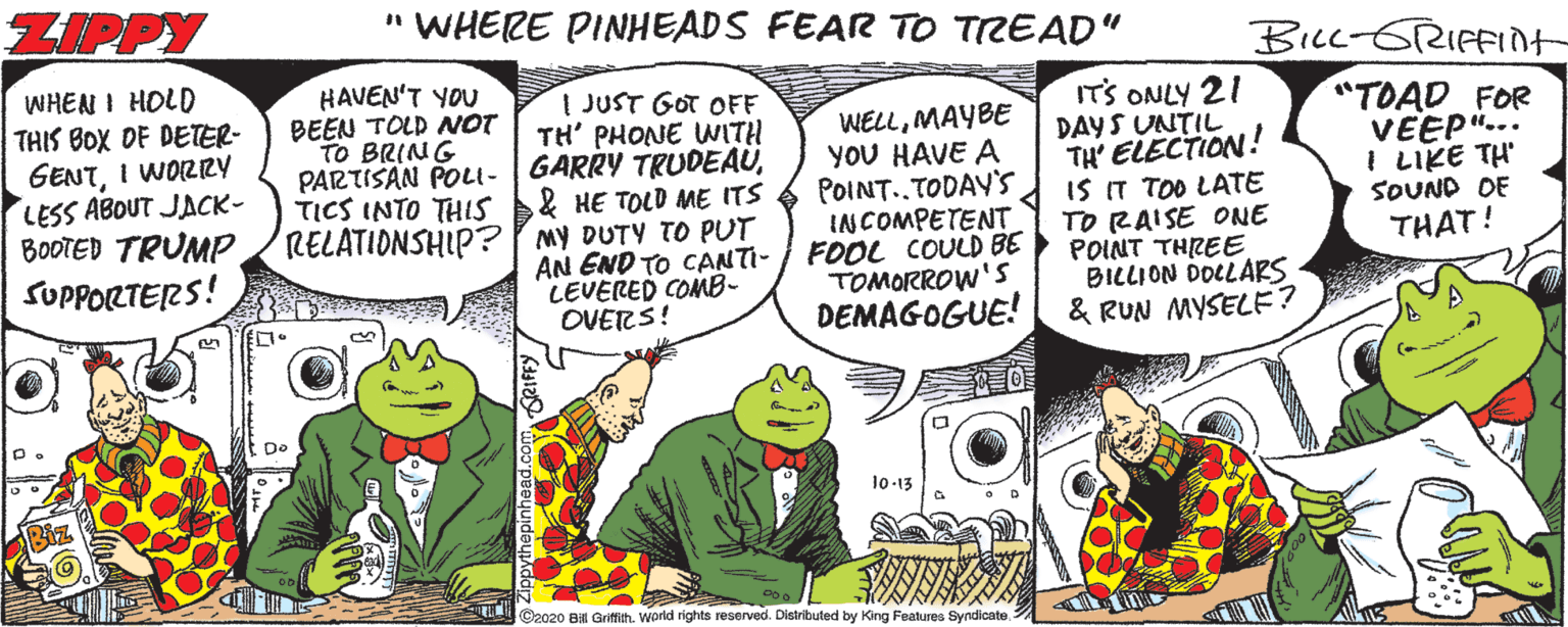 Comic book OCR: ZIPPY " WHERE PINHEADS FEAR TO TREAD" BiLL-GRIFFIdt WHEN I HOLD THIS BOX DE DETER- GENTI WOZRY LESS ABOUT JACK- BOOTED TRUMP SUPPORTERS! HAVEN'T YOU BEEN TOLD NOT B@(M G ?? PARTISAN POLI- TICS INTO THIS | JUST GOT OFF TH' PHONE WITH GARRY TRUDEAU& HE TOLD ME ITS ITS ONLY 21 DAYS UNTIL TH ELECTION! IS IT TOO LATE TO RAISE ONE POINT THREE BILLION DOCLARS & RUN MYSELE? "TOAD FOR VEEP"... I LIKE TH SOUND DE WELLMAYBE YoU HAVE A POINT..TODAY'S INCOMPETENT FOOL COULD BE TOMORROW'S DEMAGOGUE! RELATIONSHIP? my DUTY TO PUT THAT! AN END TO CANTI- LEVERED COMB- OVERS! De 10-13 ©2020 Bil Griftth. World rights reserved. Distributed by King Features Syndicate. ZIPPY " WHERE PINHEADS FEAR TO TREAD" BiLL-GRIFFIdt WHEN I HOLD THIS BOX DE DETER- GENTI WOZRY LESS ABOUT JACK- BOOTED TRUMP SUPPORTERS! HAVEN'T YOU BEEN TOLD NOT B@(M G ?? PARTISAN POLI- TICS INTO THIS | JUST GOT OFF TH' PHONE WITH GARRY TRUDEAU& HE TOLD ME ITS ITS ONLY 21 DAYS UNTIL TH ELECTION! IS IT TOO LATE TO RAISE ONE POINT THREE BILLION DOCLARS & RUN MYSELE? "TOAD FOR VEEP"... I LIKE TH SOUND DE WELLMAYBE YoU HAVE A POINT..TODAY'S INCOMPETENT FOOL COULD BE TOMORROW'S DEMAGOGUE! RELATIONSHIP? my DUTY TO PUT THAT! AN END TO CANTI- LEVERED COMB- OVERS! De 10-13 ©2020 Bil Griftth. World rights reserved. Distributed by King Features Syndicate.