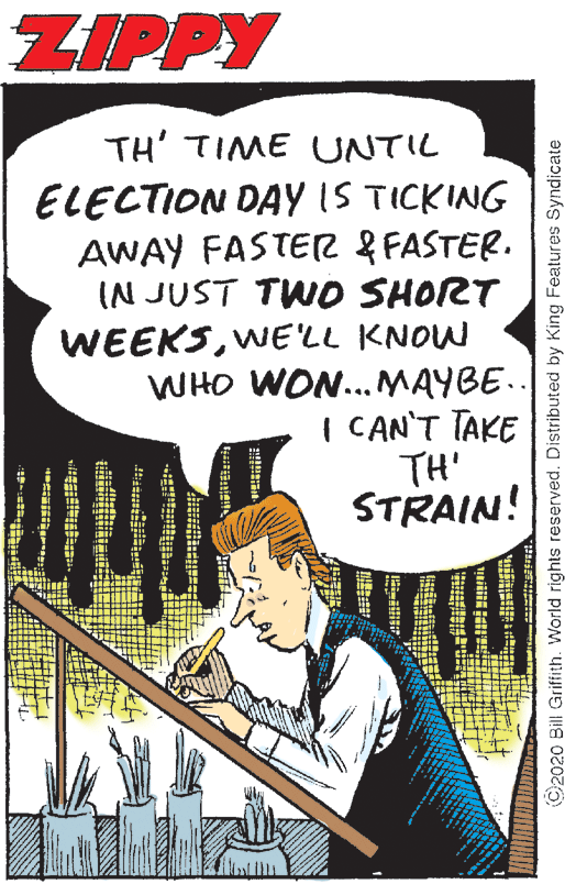 Comic book OCR: ZIPPY TH' TIME UNTIL ELECTION DAY IS TICKING AWAY FASTER & FASTER. IN JUST TWD SHORT WEEKSWE'LL KNOW WHO WON.. MAYBE.. I CAN'T TAKE TH' STRAIN! ©2020 Bill Griffith. World rights reserved. Distributed by King Features Syndicate ZIPPY TH' TIME UNTIL ELECTION DAY IS TICKING AWAY FASTER & FASTER. IN JUST TWD SHORT WEEKSWE'LL KNOW WHO WON.. MAYBE.. I CAN'T TAKE TH' STRAIN! ©2020 Bill Griffith. World rights reserved. Distributed by King Features Syndicate