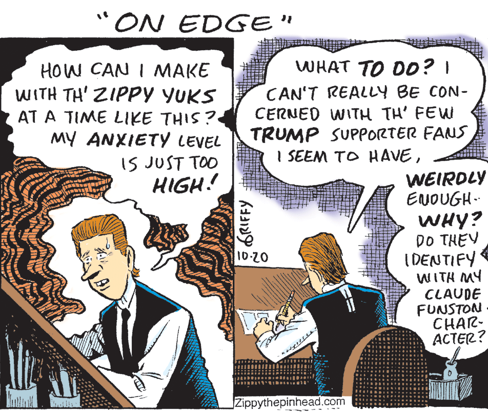 Illustration OCR: "ON EDGE" WHAT TO D0? I HOW CAN I MAKE WITH TH' ZIPPY YUKS AT A TIME LIKE THIS? MY ANXIETY LEVEL CAN'T REALLY BE CON- CERNED WITH TH' FEW TRUMP SUPPORTER FANS I SEEM TO HAVEIS JUST TOO HIGH! WEIRDLY ENOUGH. WHY? DO THEY I DENTIFY WITH MY CLAUDE FUNSTON CHAR- ACTER? 10-20 Zippythepinhead.com GRIFFY "ON EDGE" WHAT TO D0? I HOW CAN I MAKE WITH TH' ZIPPY YUKS AT A TIME LIKE THIS? MY ANXIETY LEVEL CAN'T REALLY BE CON- CERNED WITH TH' FEW TRUMP SUPPORTER FANS I SEEM TO HAVEIS JUST TOO HIGH! WEIRDLY ENOUGH. WHY? DO THEY I DENTIFY WITH MY CLAUDE FUNSTON CHAR- ACTER? 10-20 Zippythepinhead.com GRIFFY