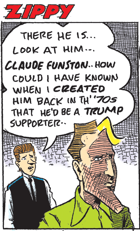 Poster OCR: ZIPPY THERE HE IS... LOOK AT HIM... CLAUDE FUNSTON. HOW COULD I HAVE KNOWN WHEN I CREATED HIM BACK IN TH' "7OS THAT HE'D BEA TRUMP SUPPORTEZ.. ZIPPY THERE HE IS... LOOK AT HIM... CLAUDE FUNSTON. HOW COULD I HAVE KNOWN WHEN I CREATED HIM BACK IN TH' "7OS THAT HE'D BEA TRUMP SUPPORTEZ..