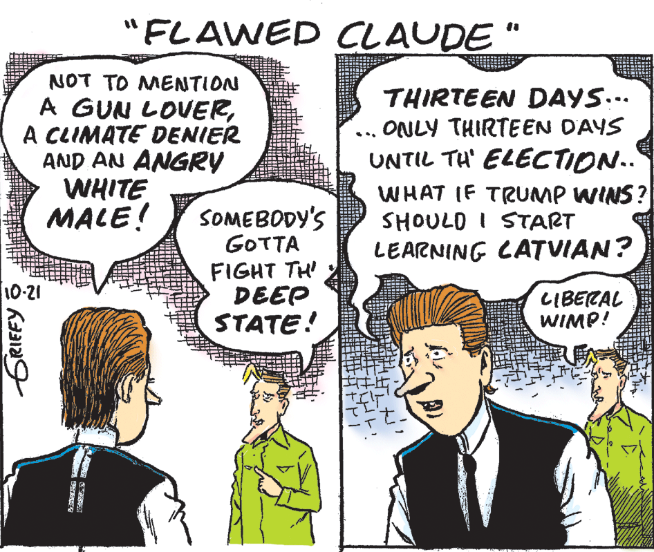 Sharing OCR: "FLAWED CLAUDE" NOT TO MENTION A GUN LOVERA CLIMATE DENIER AND AN ANGRY WHITE MALE! THIRTEEN DAYS... ONLY THIRTEEN DAYS UNTIL TH' ELECTION.. WHAT IF TRUMP WINS? SHOULD I START LEARNING LATVIAN? SOMEBODY'S GOTTA FIGHT TH DEEP STATE! 10-21 LIBECAL WIMP! ERIEFY O "FLAWED CLAUDE" NOT TO MENTION A GUN LOVERA CLIMATE DENIER AND AN ANGRY WHITE MALE! THIRTEEN DAYS... ONLY THIRTEEN DAYS UNTIL TH' ELECTION.. WHAT IF TRUMP WINS? SHOULD I START LEARNING LATVIAN? SOMEBODY'S GOTTA FIGHT TH DEEP STATE! 10-21 LIBECAL WIMP! ERIEFY O