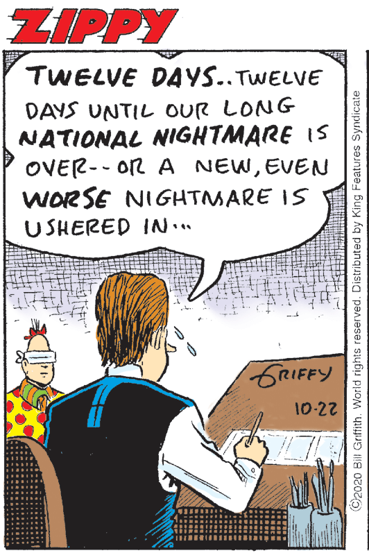 Conversation OCR: ZIPPY TWELVE DAYS..TWELVE DAYS UNTIL oUR LONG NATIONAL NIGHTMARE IS OVER-- OR A NEWEVEN WORSE NIGHTMARE IS USHERED IN.. GRIFFY 10-22 ©2020 Bill Griffith. World rights reserved. Distributed by King Features Syndicate ZIPPY TWELVE DAYS..TWELVE DAYS UNTIL oUR LONG NATIONAL NIGHTMARE IS OVER-- OR A NEWEVEN WORSE NIGHTMARE IS USHERED IN.. GRIFFY 10-22 ©2020 Bill Griffith. World rights reserved. Distributed by King Features Syndicate