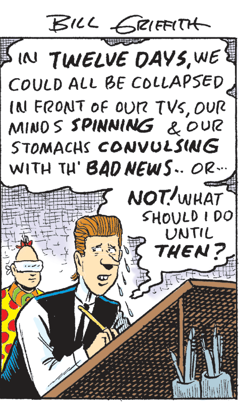 Pleased OCR: BILL GEIEFITH IN TWELVE DAYSWE COULD ALL BE COLLAPSED (N FRONT OF oUR TVSOUR MINO S SPINNING & OUR STOMACHS CONVULSING WITH TH' BAD NEWS.. OR. NOT!WHAT SHOULD I DO UNTIL THEN? BILL GEIEFITH IN TWELVE DAYSWE COULD ALL BE COLLAPSED (N FRONT OF oUR TVSOUR MINO S SPINNING & OUR STOMACHS CONVULSING WITH TH' BAD NEWS.. OR. NOT!WHAT SHOULD I DO UNTIL THEN?
