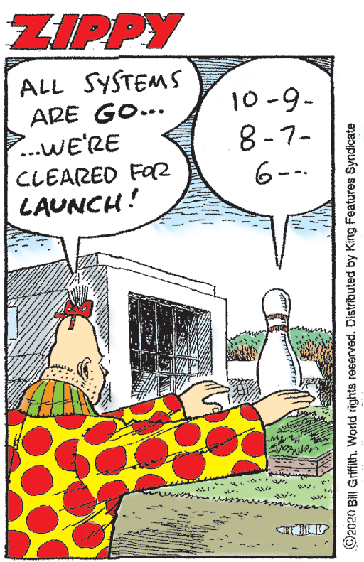 Humour OCR: ZIPPY ALL SYSTEMS 10-9- 8-7- ARE GO... ...WE'RE CLEARED FOR LAUNCH! to -- ©2020 Bill Griffith. World rights reserved. Distributed by King Features Syndicate ZIPPY ALL SYSTEMS 10-9- 8-7- ARE GO... ...WE'RE CLEARED FOR LAUNCH! to -- ©2020 Bill Griffith. World rights reserved. Distributed by King Features Syndicate