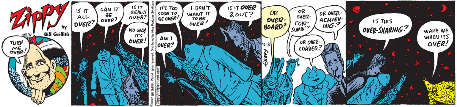 Humour OCR: IS IT REALLY OVER? ITS TOO SOON TO BE OVER! IS IT CAN IT BE I DON'T WANT IT TO BEOVER! IS IT OVER &OUT? ALL OR OVER- BOARD? OR OVER- CON- SUMW'? OR OVER- ACHIEV- ING.? OVER? OVER? IS THIS NO WAY IT'S OVER! Bill Griffith TURN ME OVER AM I LOVER? OVER-SHARING? WAKE ME WHENN ITS OVER! OR OUER- LOADED IS IT REALLY OVER? ITS TOO SOON TO BE OVER! IS IT CAN IT BE I DON'T WANT IT TO BEOVER! IS IT OVER &OUT? ALL OR OVER- BOARD? OR OVER- CON- SUMW'? OR OVER- ACHIEV- ING.? OVER? OVER? IS THIS NO WAY IT'S OVER! Bill Griffith TURN ME OVER AM I LOVER? OVER-SHARING? WAKE ME WHENN ITS OVER! OR OUER- LOADED