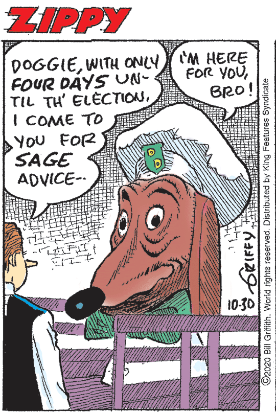 Publication OCR: ZIPPY DOGGIEWITH ONLY 'M HERE FOUR DAYS UN- TIL TH' ELECTIONI COME TO YOU FOR SAGE ADVICE-- FOR YOUBRO! 10-30 SZIFFY. ©2020 Bill Griffith. World rights reserved. Distributed by King Features Syndicate ZIPPY DOGGIEWITH ONLY 'M HERE FOUR DAYS UN- TIL TH' ELECTIONI COME TO YOU FOR SAGE ADVICE-- FOR YOUBRO! 10-30 SZIFFY. ©2020 Bill Griffith. World rights reserved. Distributed by King Features Syndicate