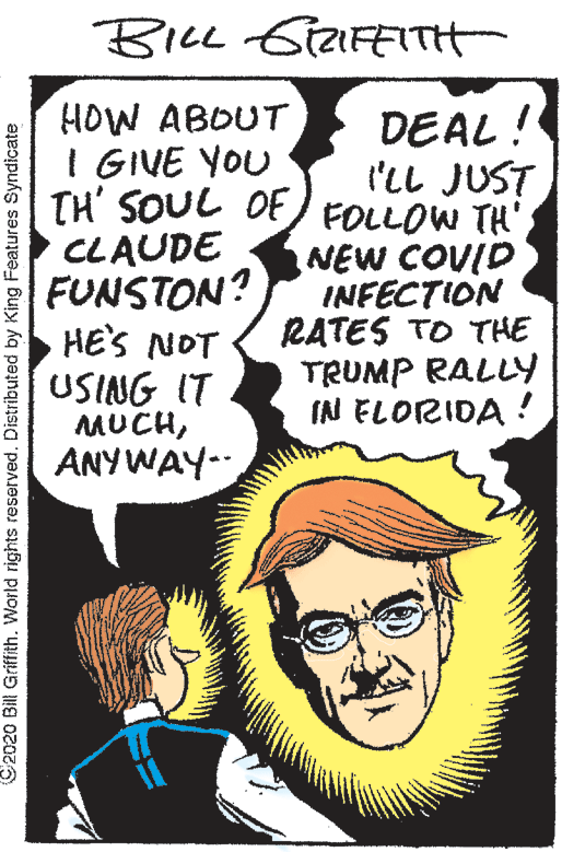 Poster OCR: BILL SiaFETTH HOW ABOUT I GIVE YOU TH' SOUL OF) FOLLOW TH' CLAUDE FUNSTON? HE'S NOT USING IT MUCHANYWAY-- DEAL ! I'LL JUST NEW COUID INFECTION RATES TO THE TRUMP RALLY IN ELORIDA ! C2020 Bill Griffith. World rights reserved. Distributed by King Features Syndicate BILL SiaFETTH HOW ABOUT I GIVE YOU TH' SOUL OF) FOLLOW TH' CLAUDE FUNSTON? HE'S NOT USING IT MUCHANYWAY-- DEAL ! I'LL JUST NEW COUID INFECTION RATES TO THE TRUMP RALLY IN ELORIDA ! C2020 Bill Griffith. World rights reserved. Distributed by King Features Syndicate