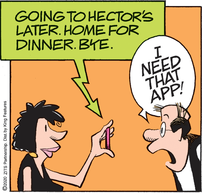 Art OCR: GOING TO HECTOR'S LATER. HOME FOR DINNER. BYE. I. NEED THAT APP! ©2020 ZITS Partnership. Dist. by King Features GOING TO HECTOR'S LATER. HOME FOR DINNER. BYE. I. NEED THAT APP! ©2020 ZITS Partnership. Dist. by King Features