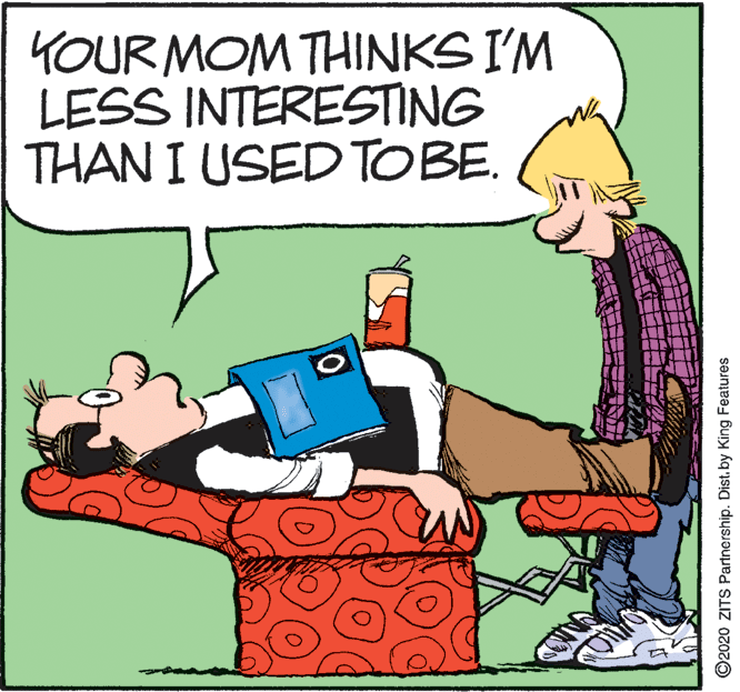 Illustration OCR: YOUR MOM THINKS I'M LESS INTERESTING THAN I USEDTOBE. ©2020 ZITS Partnership. Dist. by King Features YOUR MOM THINKS I'M LESS INTERESTING THAN I USEDTOBE. ©2020 ZITS Partnership. Dist. by King Features