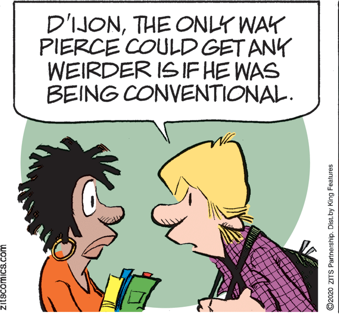 Fictional character OCR: D'IJONTHE ONLY WAY PIERCE COULD GET ANK WEIRDER IS IF HE WAS BEING CONVENTIONAL. zitscomicS.com ©2020 ZITS Partnership. Dist.by King Features D'IJONTHE ONLY WAY PIERCE COULD GET ANK WEIRDER IS IF HE WAS BEING CONVENTIONAL. zitscomicS.com ©2020 ZITS Partnership. Dist.by King Features
