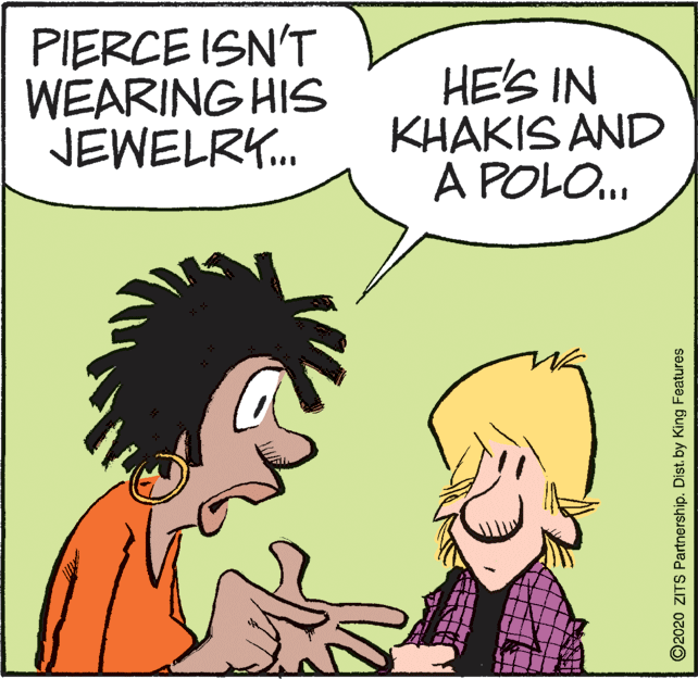Conversation OCR: PIERCE ISN'T WEARING HIS JEWELRY. HE'S IN KHAKIS AND A POLO. ©2020 ZITS Partnership. Dist. by King Features PIERCE ISN'T WEARING HIS JEWELRY. HE'S IN KHAKIS AND A POLO. ©2020 ZITS Partnership. Dist. by King Features