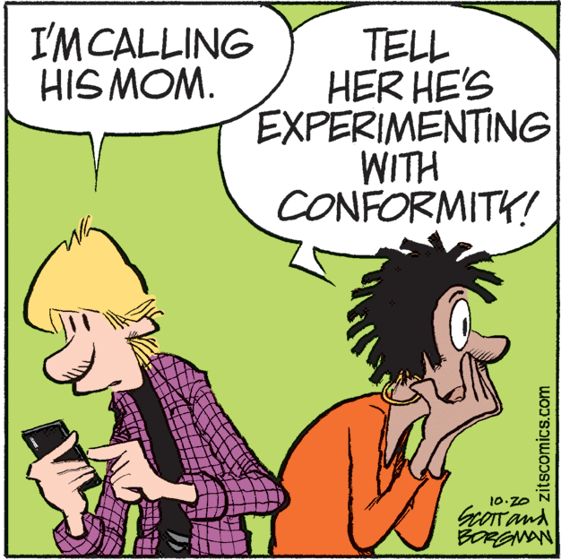 Humour OCR: I'MCALLING HIS MOM. TELL HER HE'S EXPERIMENTING WITH CONFORMITY! 10.20 GOTTand BOREMAN zitscomics.com I'MCALLING HIS MOM. TELL HER HE'S EXPERIMENTING WITH CONFORMITY! 10.20 GOTTand BOREMAN zitscomics.com