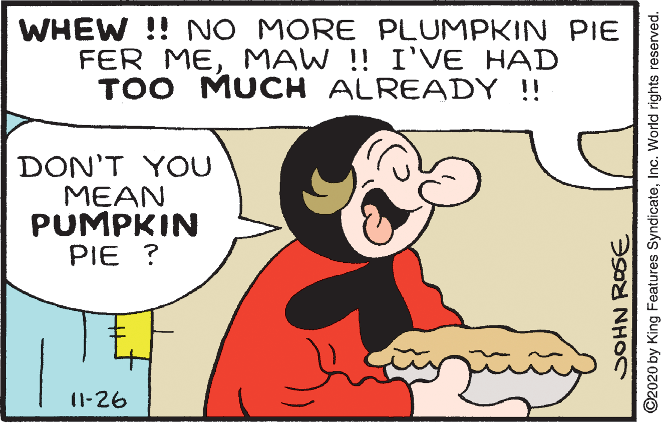 Jaw OCR: WHEW !! NO MORE PLUMPKIN PIE FER MEMAW !! I'VE HAD TOO MUCH ALREADY !! DON'T YOU MEAN PUMPKIN PIE ? (1-26 SOHN ROSE ©2020 by King Features SyndicateInc. World rights reserved. WHEW !! NO MORE PLUMPKIN PIE FER MEMAW !! I'VE HAD TOO MUCH ALREADY !! DON'T YOU MEAN PUMPKIN PIE ? (1-26 SOHN ROSE ©2020 by King Features SyndicateInc. World rights reserved.