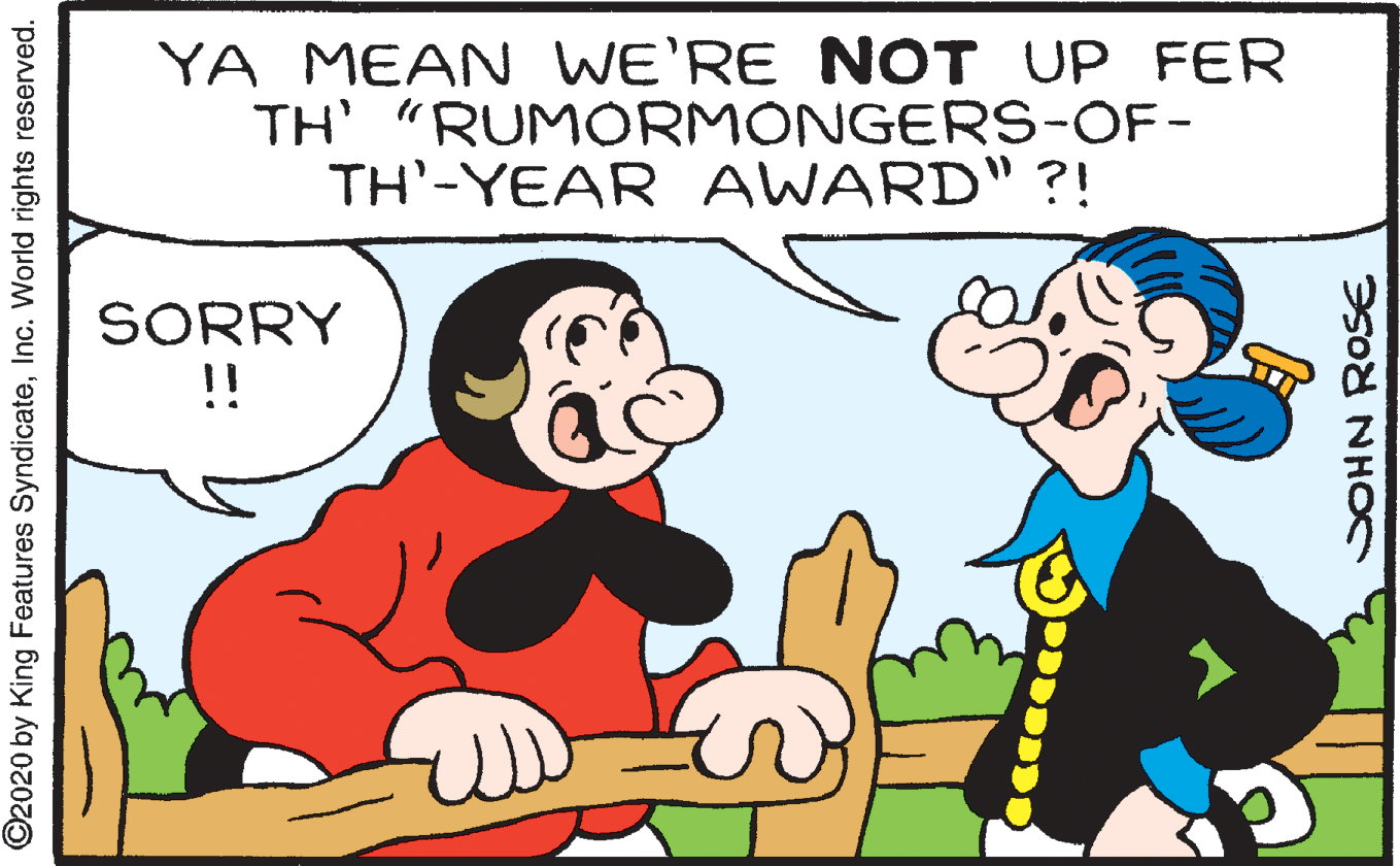 Mammal OCR: YA MEAN WE'RE NOT UP FER TH' "RUMORMONGERS-OF- TH'-YEAR AWARD" ?! SORRY !! ©2020 by King Features SyndicateInc. World rights reserved. SOHN ROSE YA MEAN WE'RE NOT UP FER TH' "RUMORMONGERS-OF- TH'-YEAR AWARD" ?! SORRY !! ©2020 by King Features SyndicateInc. World rights reserved. SOHN ROSE