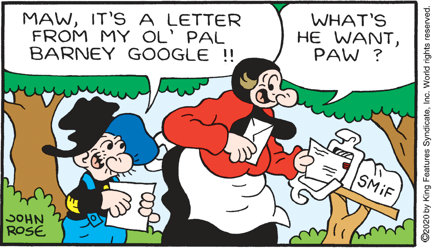 Font OCR: MAWIT'S A LETTER FROM MY OL' PAL BARNEY GOOGLE !! WHAT'S HE WANTPAW ? SMIF SOHN ROSE ©2020 by King Features SyndicateInc. World rights reserved. MAWIT'S A LETTER FROM MY OL' PAL BARNEY GOOGLE !! WHAT'S HE WANTPAW ? SMIF SOHN ROSE ©2020 by King Features SyndicateInc. World rights reserved.